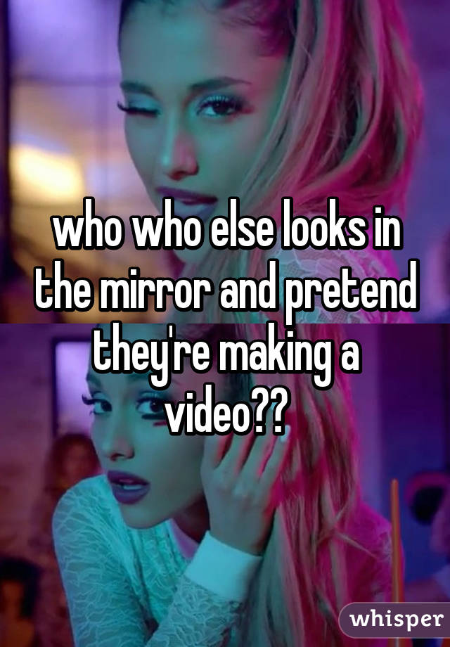 who who else looks in the mirror and pretend they're making a video??