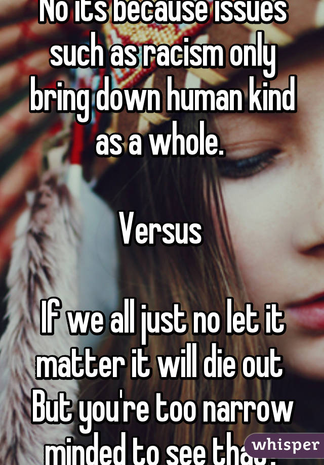 No its because issues such as racism only bring down human kind as a whole. 

Versus 

If we all just no let it matter it will die out 
But you're too narrow minded to see that?