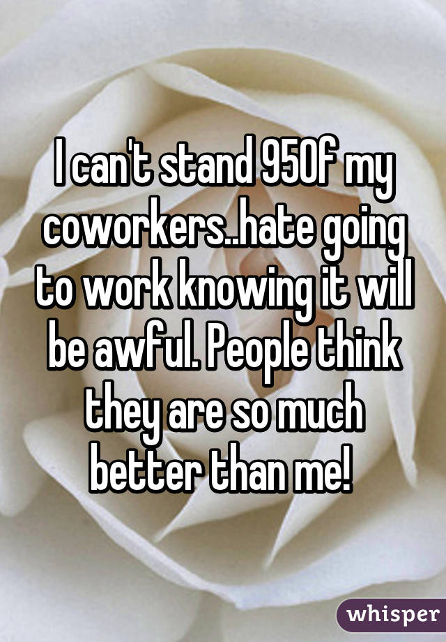 I can't stand 95% of my coworkers..hate going to work knowing it will be awful. People think they are so much better than me! 