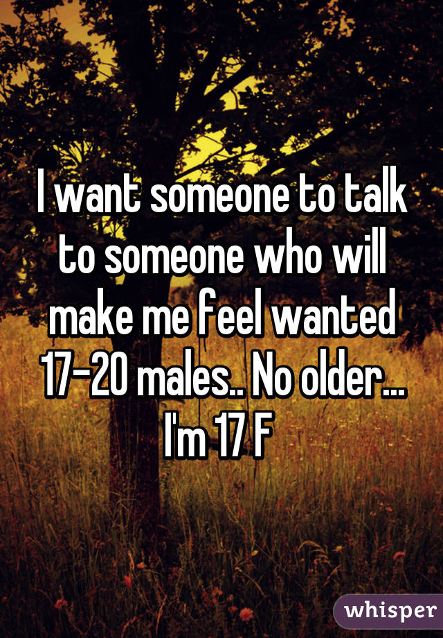 I want someone to talk to someone who will make me feel wanted 17-20 males.. No older... I'm 17 F 