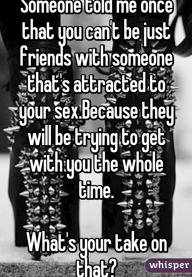 Someone told me once that you can't be just friends with someone that's attracted to your sex.Because they will be trying to get with you the whole time.

What's your take on that?