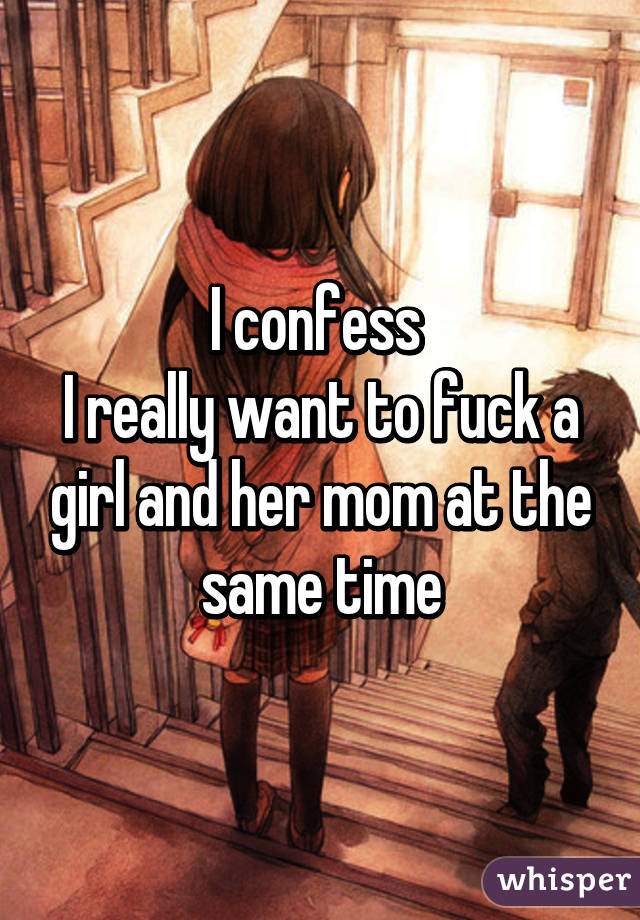 I confess 
I really want to fuck a girl and her mom at the same time