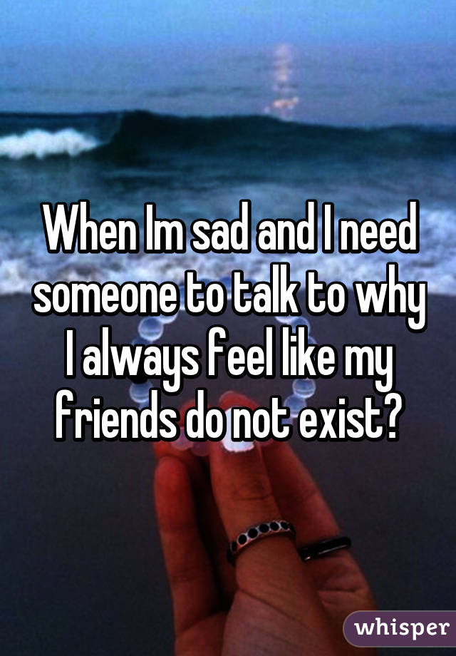 When Im sad and I need someone to talk to why I always feel like my friends do not exist?