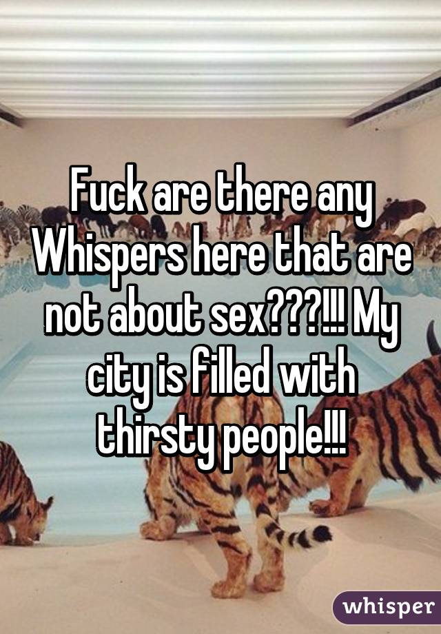 Fuck are there any Whispers here that are not about sex???!!! My city is filled with thirsty people!!!