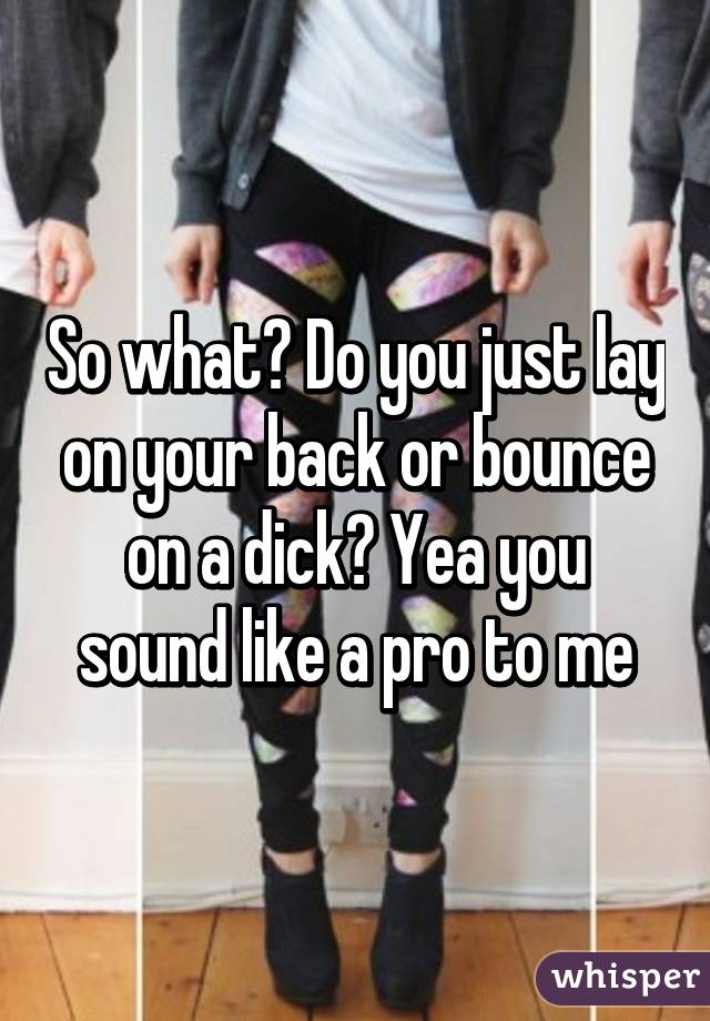 So what? Do you just lay on your back or bounce on a dick? Yea you sound like a pro to me