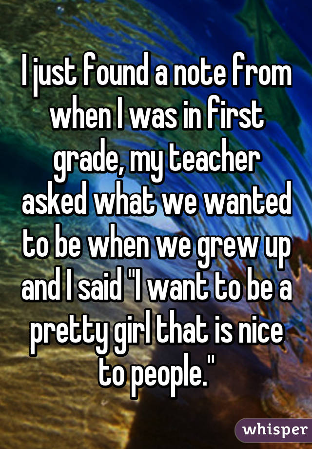 I just found a note from when I was in first grade, my teacher asked what we wanted to be when we grew up and I said "I want to be a pretty girl that is nice to people."