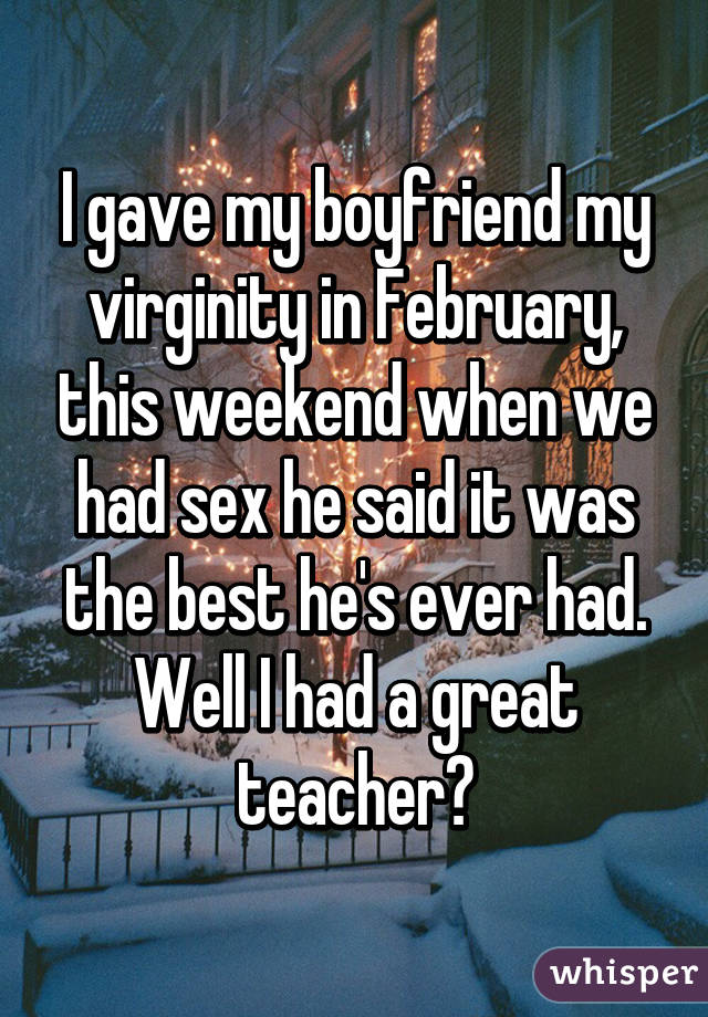 I gave my boyfriend my virginity in February, this weekend when we had sex he said it was the best he's ever had. Well I had a great teacher😏