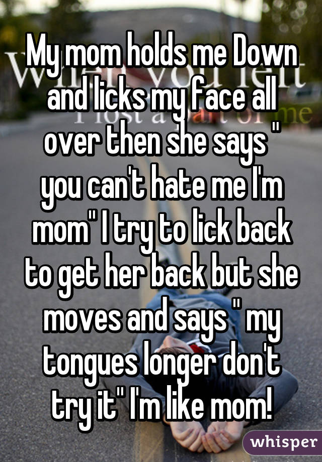 My mom holds me Down and licks my face all over then she says " you can't hate me I'm mom" I try to lick back to get her back but she moves and says " my tongues longer don't try it" I'm like mom!