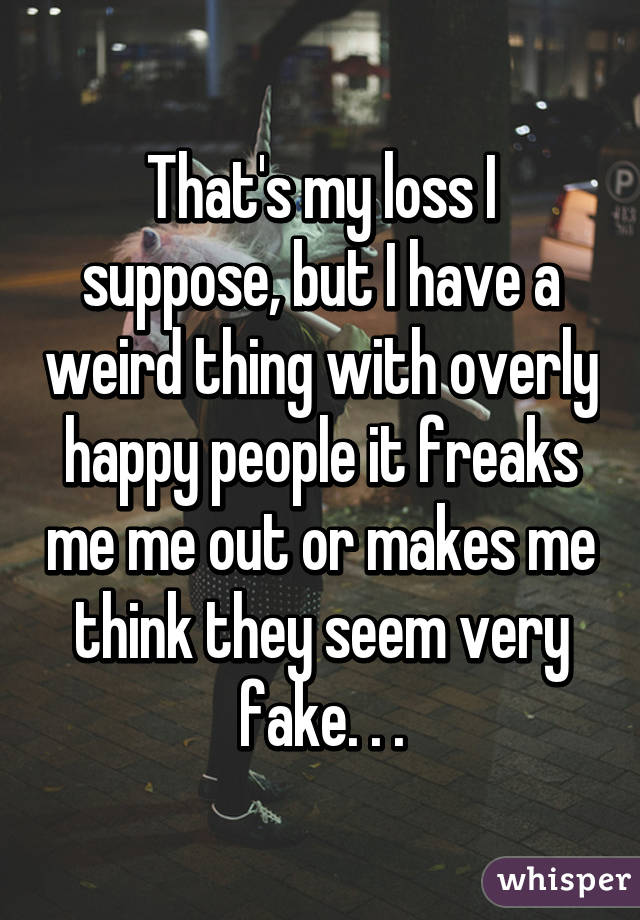 That's my loss I suppose, but I have a weird thing with overly happy people it freaks me me out or makes me think they seem very fake. . .