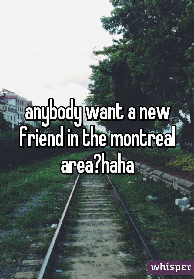 anybody want a new friend in the montreal area?haha