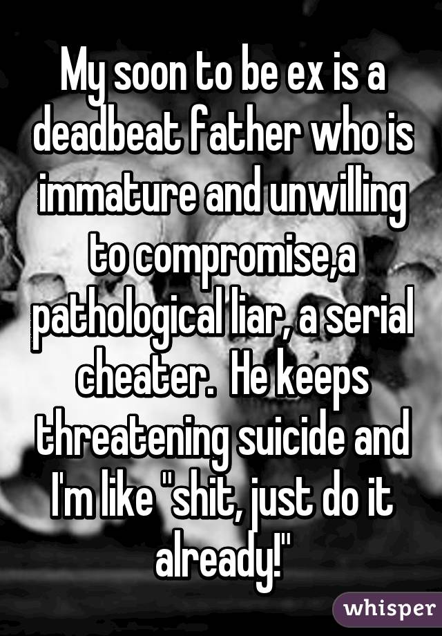 My soon to be ex is a deadbeat father who is immature and unwilling to compromise,a pathological liar, a serial cheater.  He keeps threatening suicide and I'm like "shit, just do it already!"