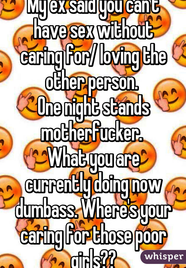 My ex said you can't have sex without caring for/ loving the other person. 
One night stands motherfucker. 
What you are currently doing now dumbass. Where's your caring for those poor girls??