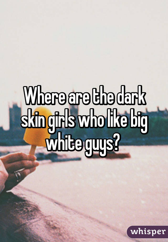 Where are the dark skin girls who like big white guys? 