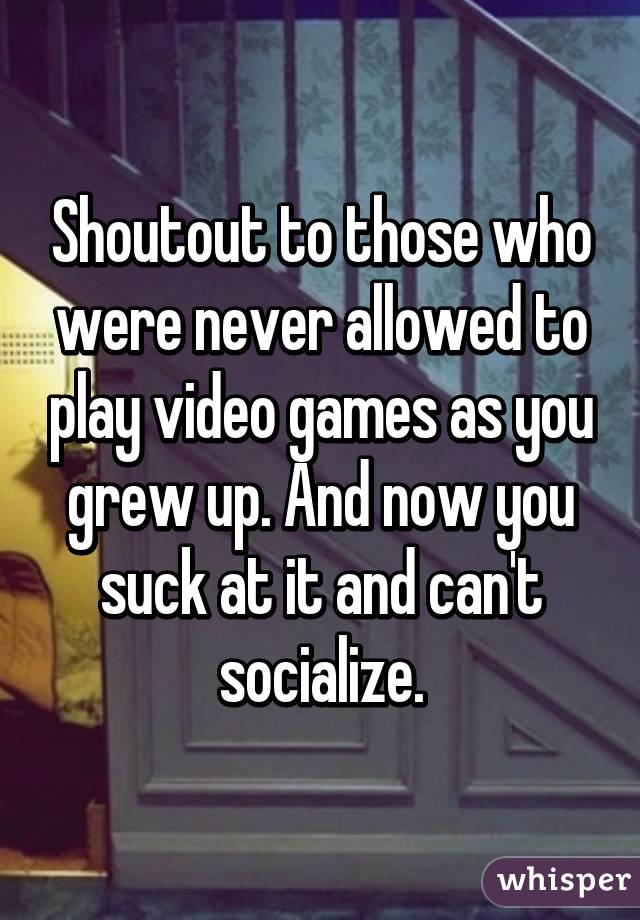 Shoutout to those who were never allowed to play video games as you grew up. And now you suck at it and can't socialize.