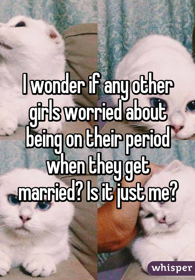 I wonder if any other girls worried about being on their period when they get married? Is it just me?