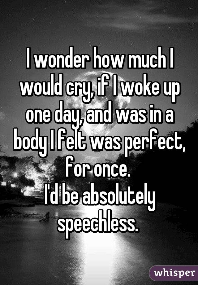 I wonder how much I would cry, if I woke up one day, and was in a body I felt was perfect, for once. 
I'd be absolutely speechless. 