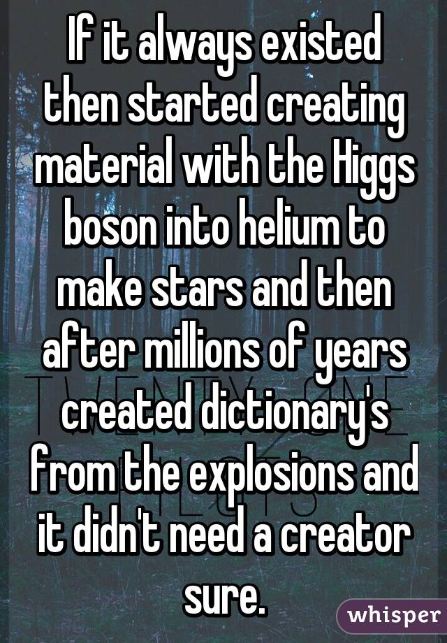 If it always existed then started creating material with the Higgs boson into helium to make stars and then after millions of years created dictionary's from the explosions and it didn't need a creator sure.