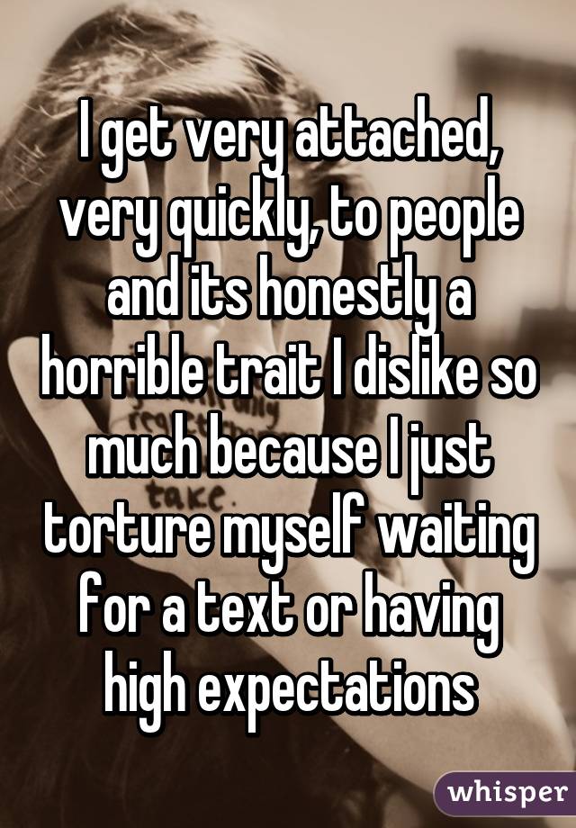 I get very attached, very quickly, to people and its honestly a horrible trait I dislike so much because I just torture myself waiting for a text or having high expectations