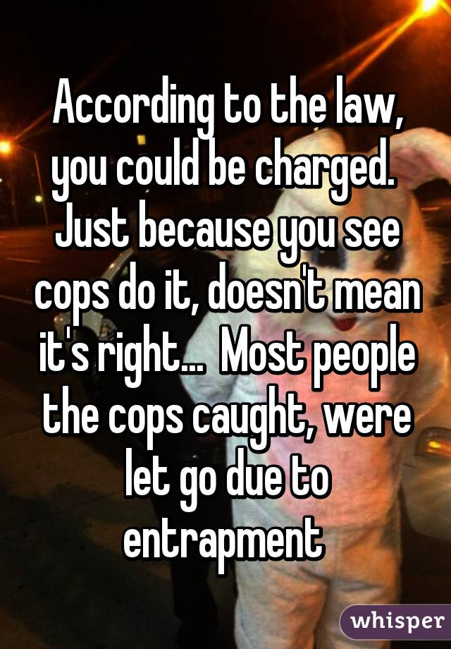 According to the law, you could be charged.  Just because you see cops do it, doesn't mean it's right...  Most people the cops caught, were let go due to entrapment 