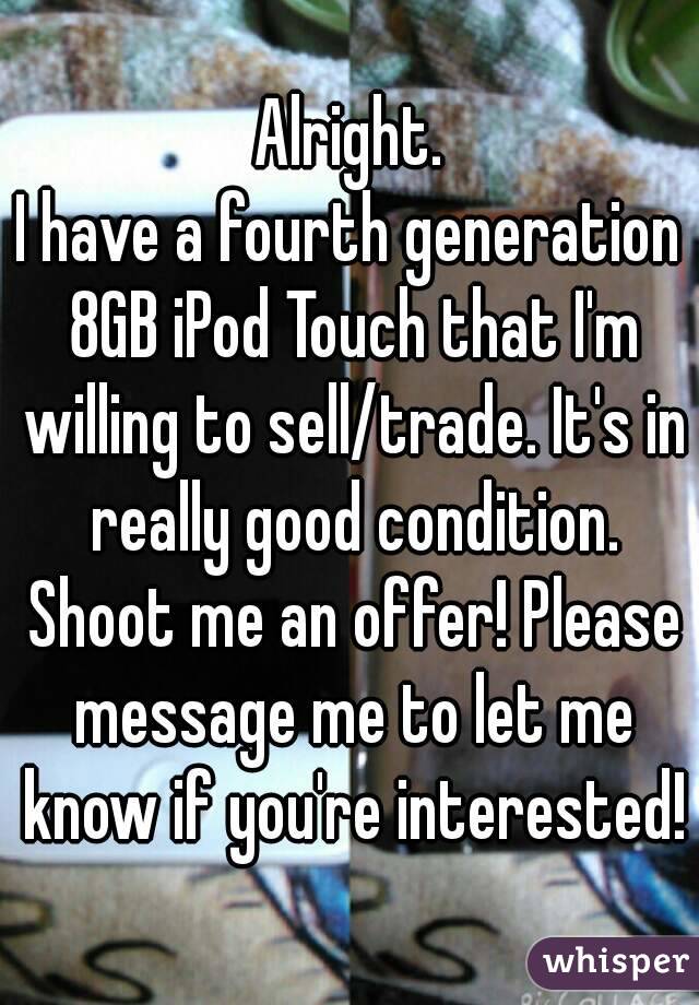 Alright.
I have a fourth generation 8GB iPod Touch that I'm willing to sell/trade. It's in really good condition. Shoot me an offer! Please message me to let me know if you're interested!