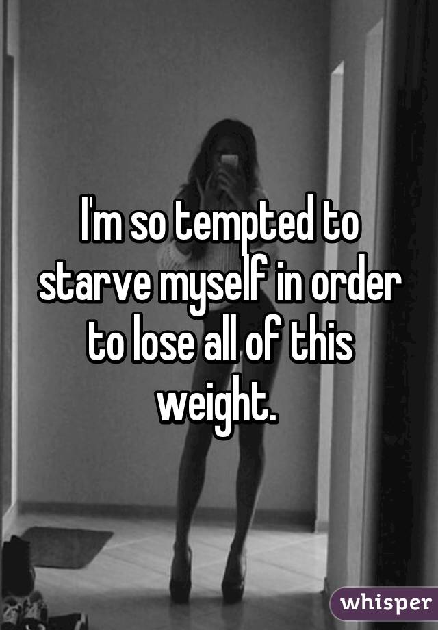 I'm so tempted to starve myself in order to lose all of this weight. 