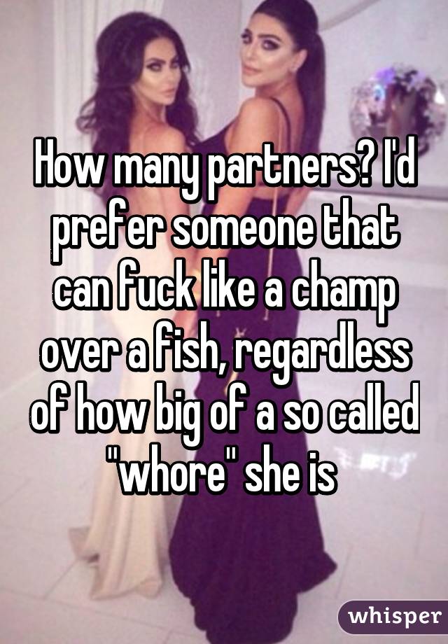 How many partners? I'd prefer someone that can fuck like a champ over a fish, regardless of how big of a so called "whore" she is 