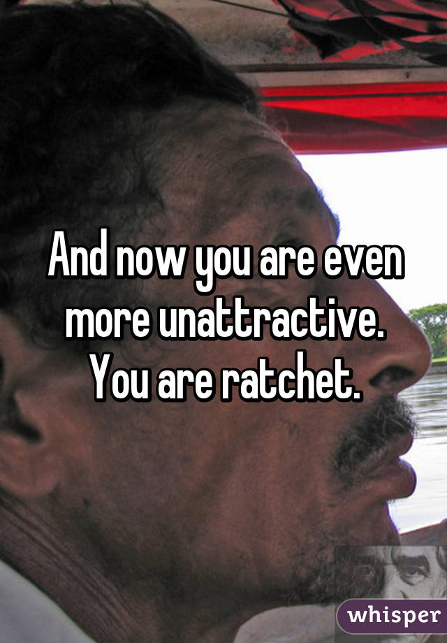 And now you are even more unattractive.
You are ratchet.