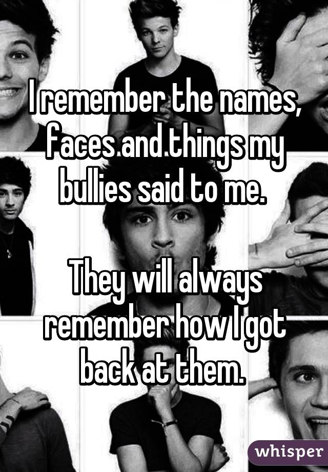 I remember the names, faces and things my bullies said to me. 

They will always remember how I got back at them. 