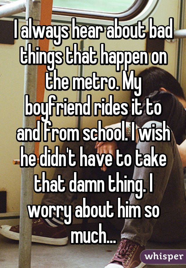 I always hear about bad things that happen on the metro. My boyfriend rides it to and from school. I wish he didn't have to take that damn thing. I worry about him so much...