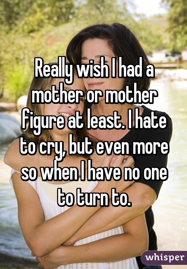 Really wish I had a mother or mother figure at least. I hate to cry, but even more so when I have no one to turn to.