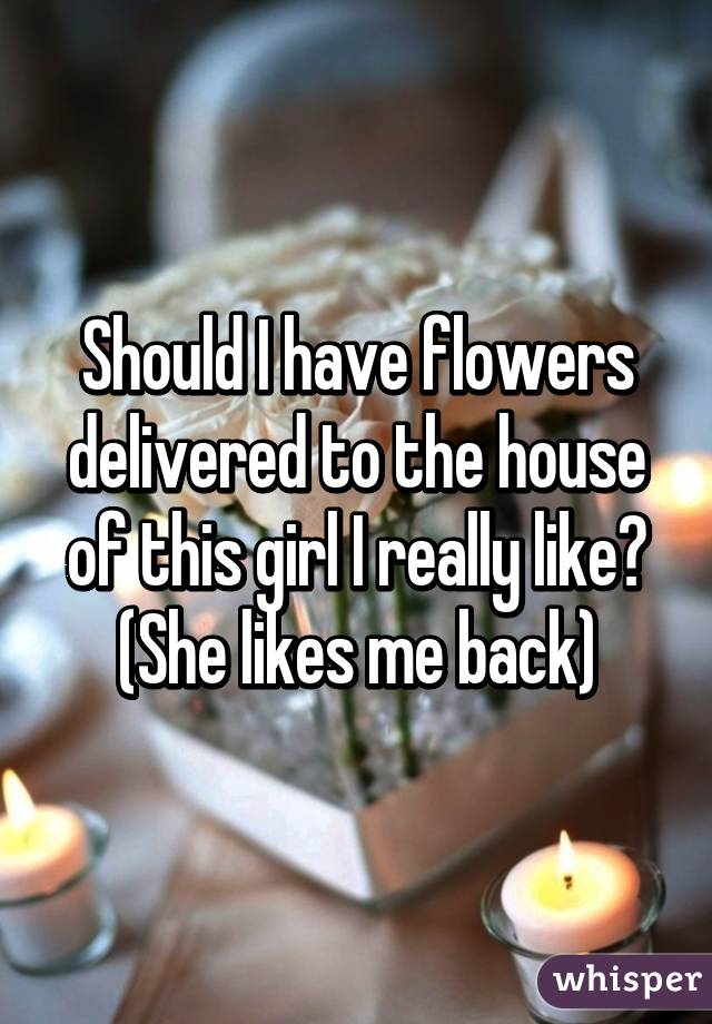 Should I have flowers delivered to the house of this girl I really like? (She likes me back)