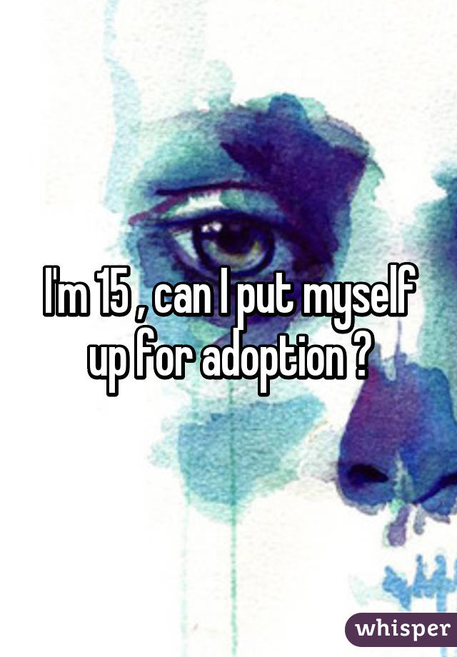 I'm 15 , can I put myself up for adoption ?