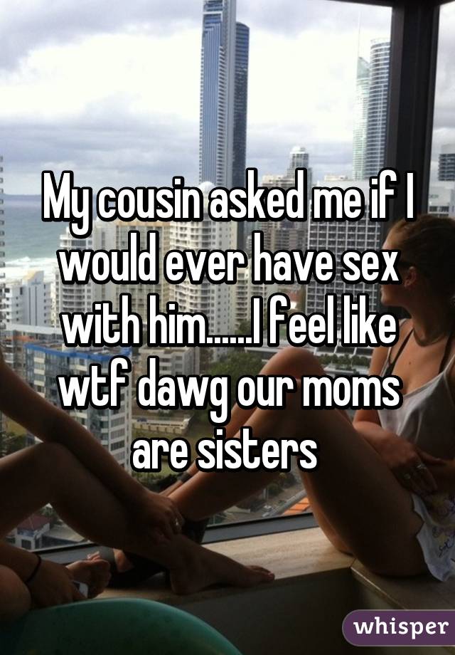 My cousin asked me if I would ever have sex with him......I feel like wtf dawg our moms are sisters 