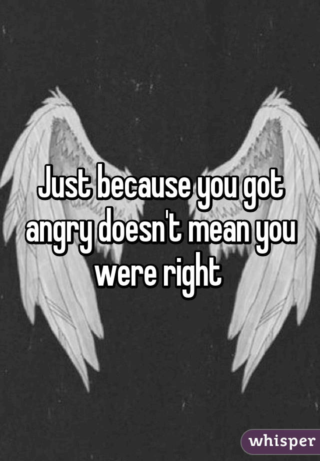 Just because you got angry doesn't mean you were right 