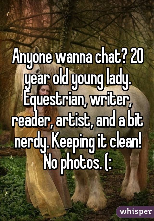 Anyone wanna chat? 20 year old young lady. Equestrian, writer, reader, artist, and a bit nerdy. Keeping it clean!
No photos. (: