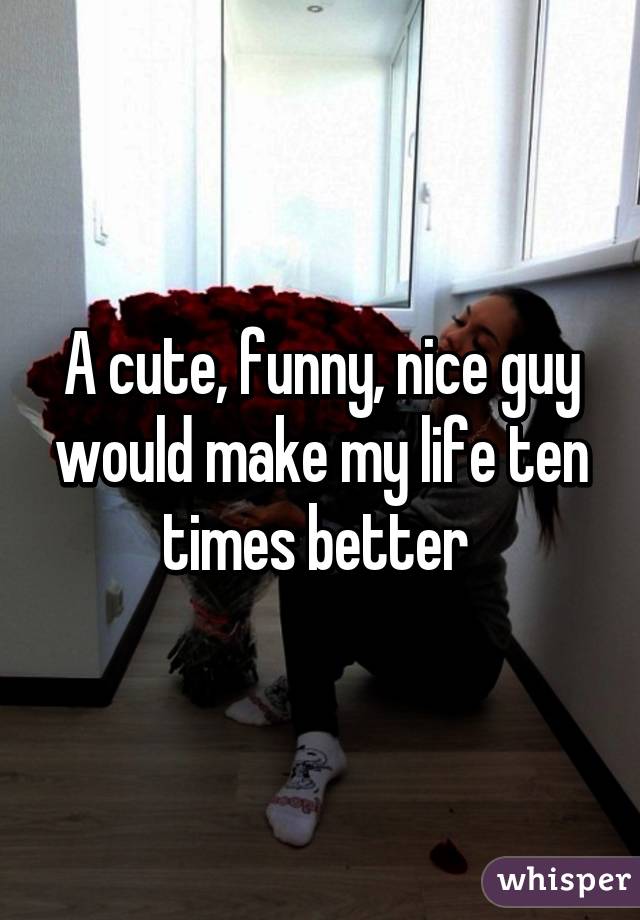 A cute, funny, nice guy would make my life ten times better 