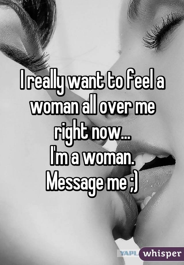 I really want to feel a woman all over me right now...
I'm a woman.
Message me ;)