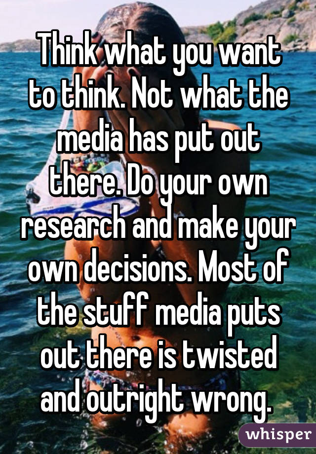 Think what you want to think. Not what the media has put out there. Do your own research and make your own decisions. Most of the stuff media puts out there is twisted and outright wrong. 