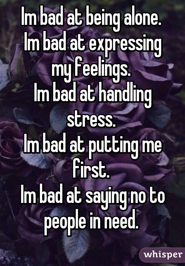 Im bad at being alone. 
Im bad at expressing my feelings. 
Im bad at handling stress. 
Im bad at putting me first. 
Im bad at saying no to people in need. 
