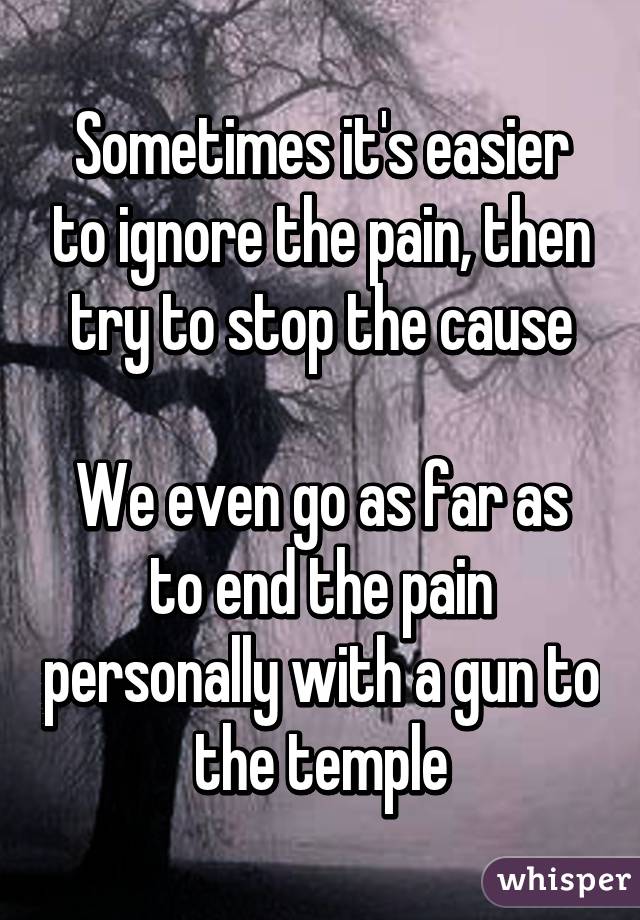 Sometimes it's easier to ignore the pain, then try to stop the cause

We even go as far as to end the pain personally with a gun to the temple