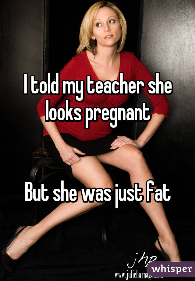 I told my teacher she looks pregnant


But she was just fat