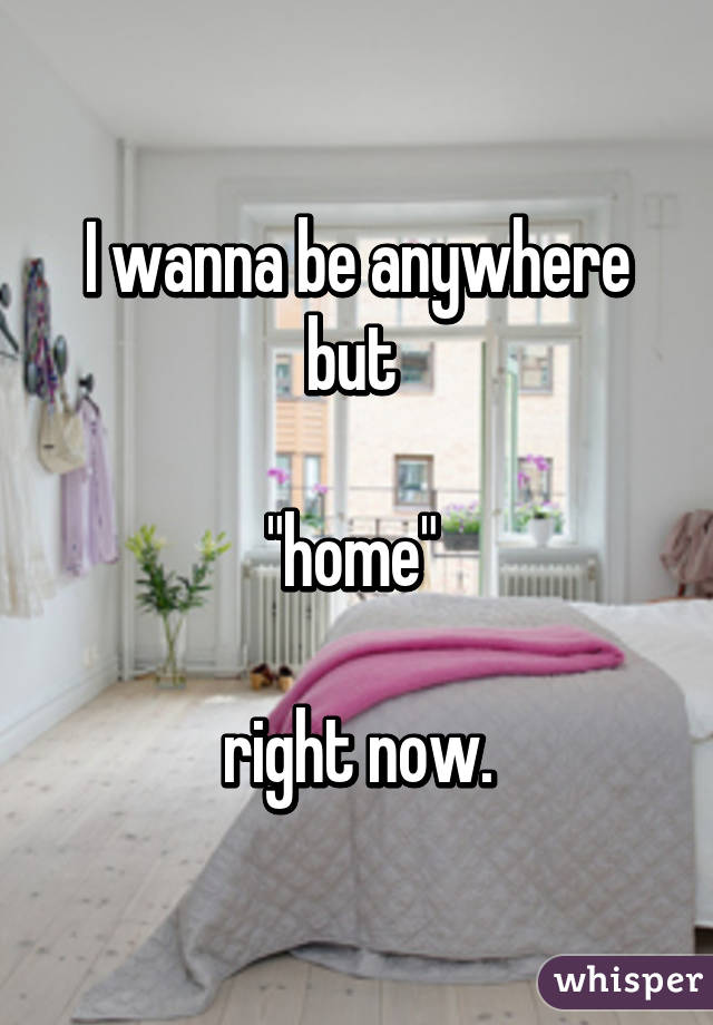 I wanna be anywhere but 

"home" 

right now.