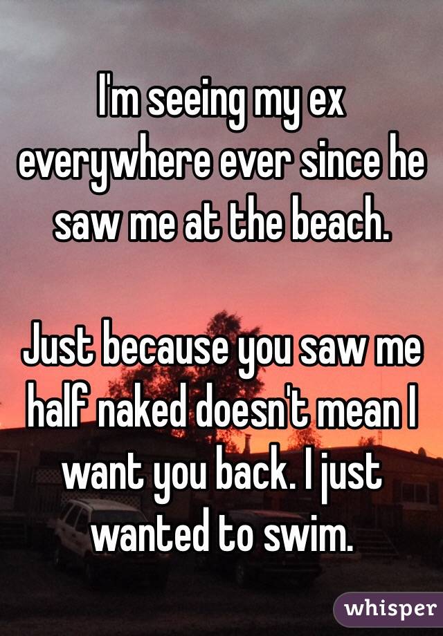 I'm seeing my ex everywhere ever since he saw me at the beach. 

Just because you saw me half naked doesn't mean I want you back. I just wanted to swim.