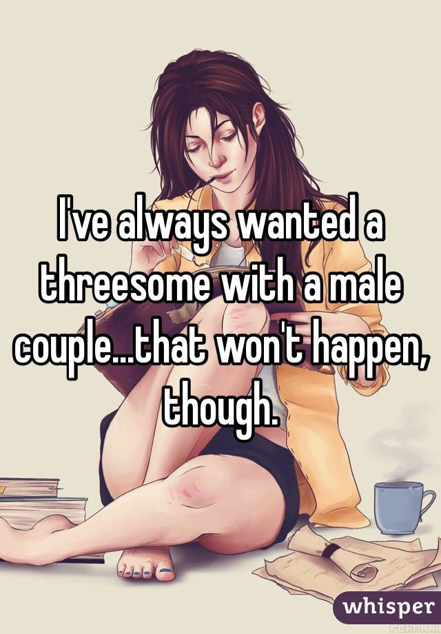 I've always wanted a threesome with a male couple...that won't happen, though.