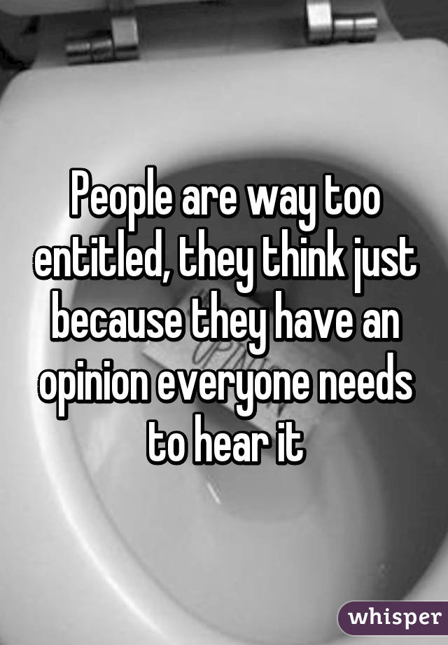 People are way too entitled, they think just because they have an opinion everyone needs to hear it