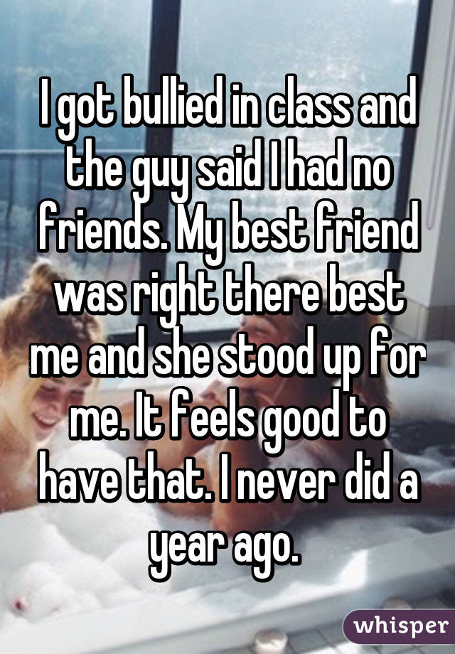 I got bullied in class and the guy said I had no friends. My best friend was right there best me and she stood up for me. It feels good to have that. I never did a year ago. 