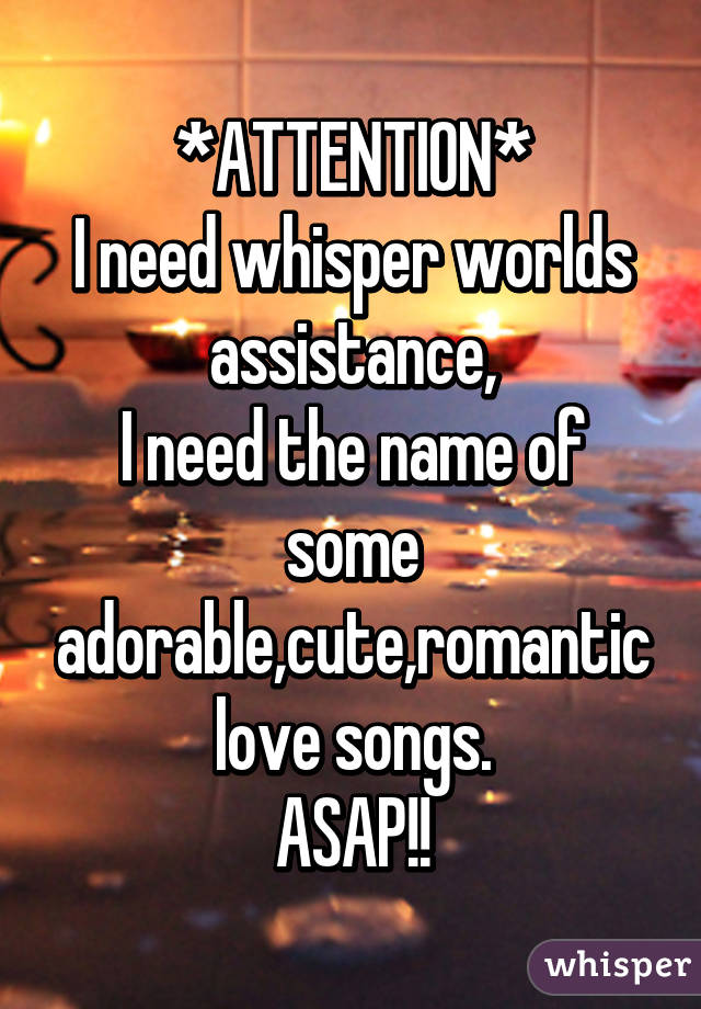 *ATTENTION*
I need whisper worlds assistance,
I need the name of some adorable,cute,romantic love songs.
ASAP!!