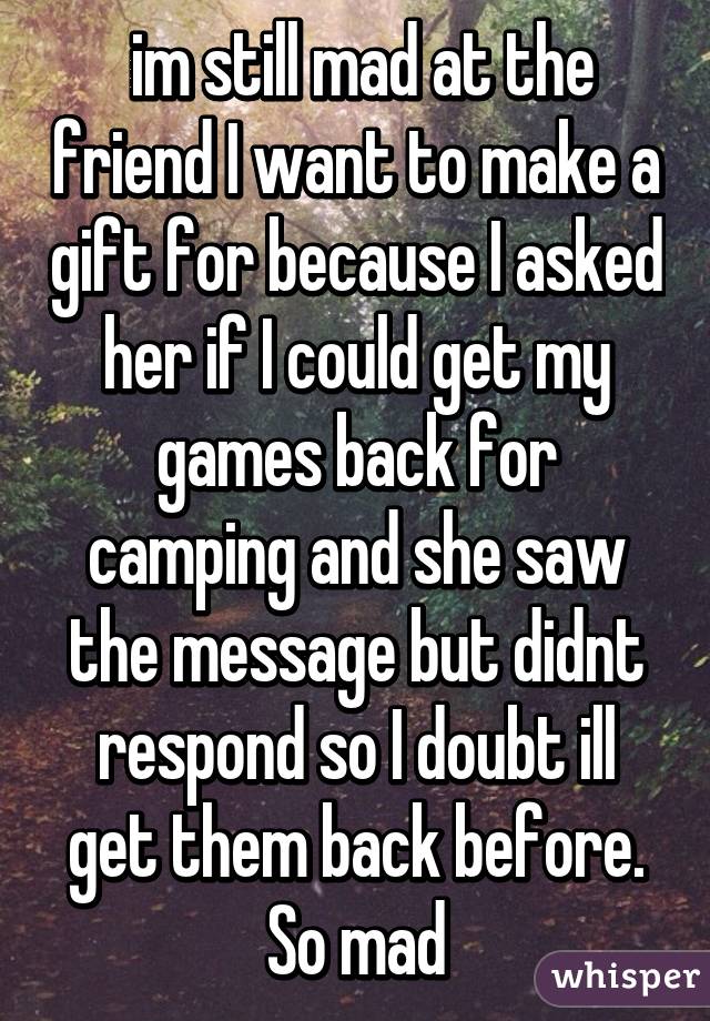  im still mad at the friend I want to make a gift for because I asked her if I could get my games back for camping and she saw the message but didnt respond so I doubt ill get them back before. So mad