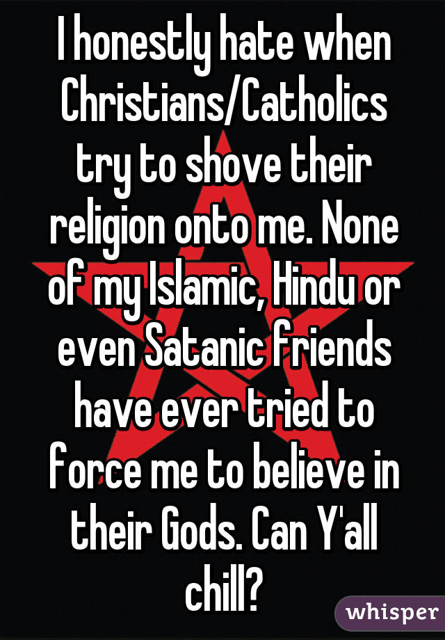 I honestly hate when Christians/Catholics try to shove their religion onto me. None of my Islamic, Hindu or even Satanic friends have ever tried to force me to believe in their Gods. Can Y'all chill?