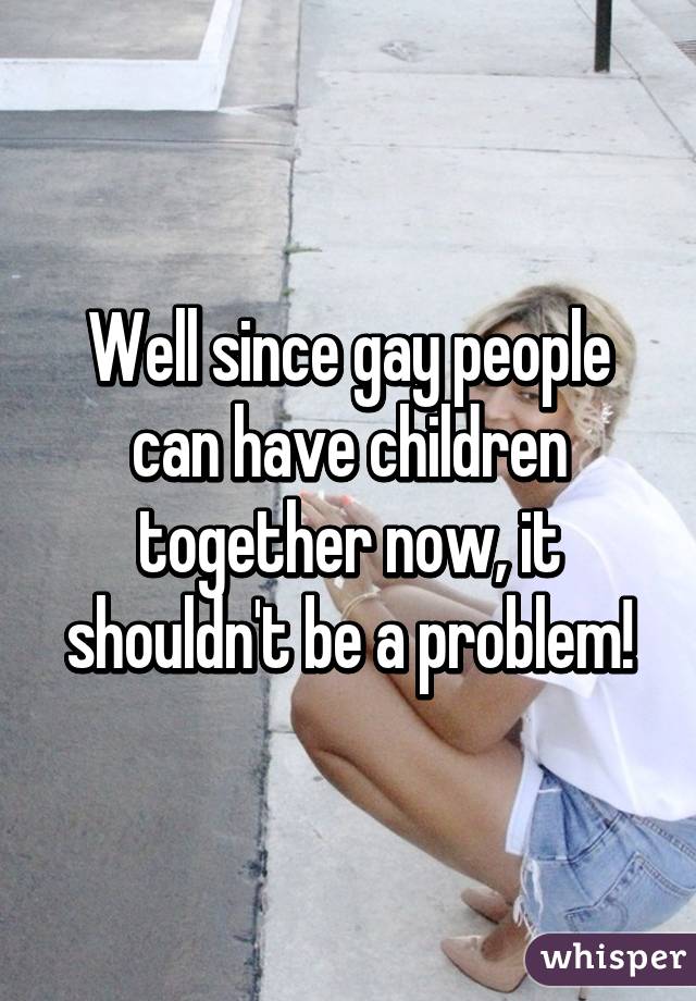 Well since gay people can have children together now, it shouldn't be a problem!